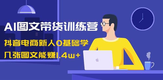 AI图文带货训练营：抖音电商新人0基础学，几张图文能赚1.4w+-南风轻创