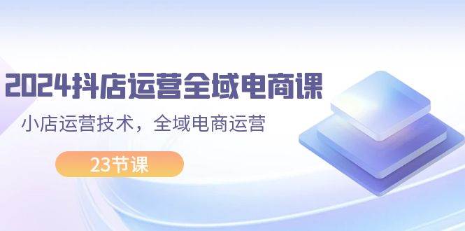 2024抖店运营-全域电商课，小店运营技术，全域电商运营（23节课）-南风轻创