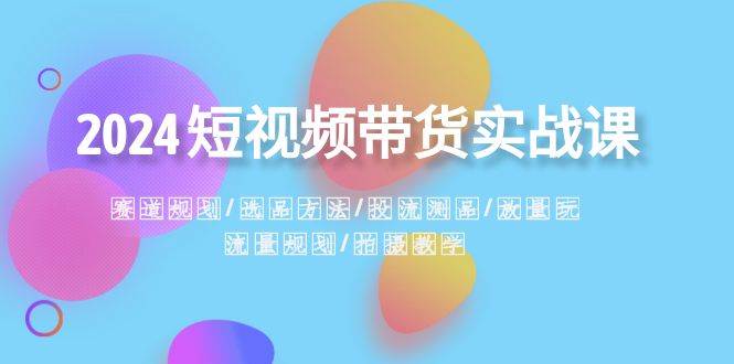 2024短视频带货实战课：赛道规划·选品方法·投流测品·放量玩法·流量规划-南风轻创