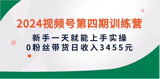 2024视频号第四期训练营，新手一天就能上手实操，0粉丝带货日收入3455元-南风轻创