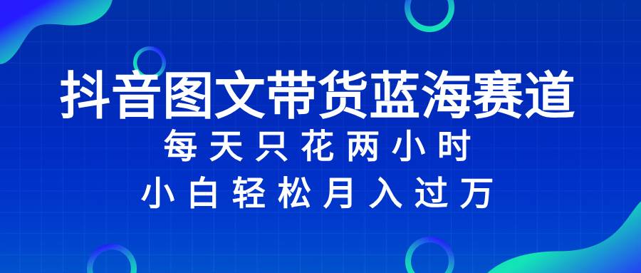 抖音图文带货蓝海赛道，每天只花2小时，小白轻松过万-南风轻创