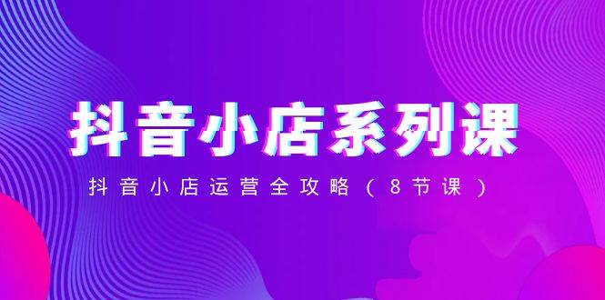 抖音小店-系列课，抖音小店运营全攻略（8节课）-南风轻创