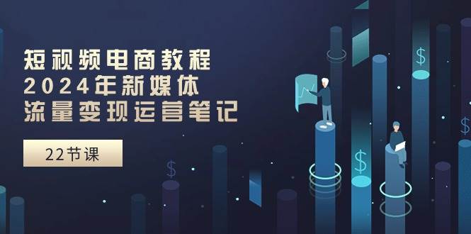 短视频电商教程：2024年新媒体流量变现运营笔记（25节课）-南风轻创
