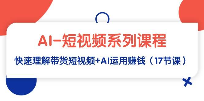AI-短视频系列课程，快速理解带货短视频+AI运用赚钱（17节课）-南风轻创