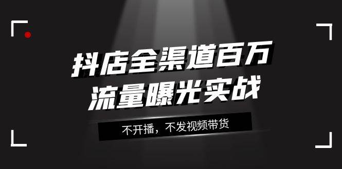 抖店-全渠道百万流量曝光实战，不开播，不发视频带货（16节课）-南风轻创