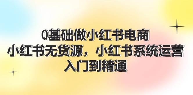 0基础做小红书电商，小红书无货源，小红书系统运营，入门到精通 (70节)-南风轻创