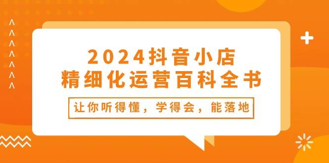 2024抖音小店-精细化运营百科全书：让你听得懂，学得会，能落地（34节课）-南风轻创