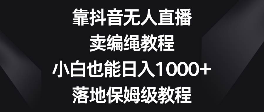 靠抖音无人直播，卖编绳教程，小白也能日入1000+，落地保姆级教程-南风轻创