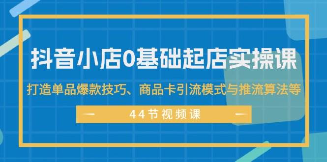 抖音小店0基础起店实操课，打造单品爆款技巧、商品卡引流模式与推流算法等-南风轻创