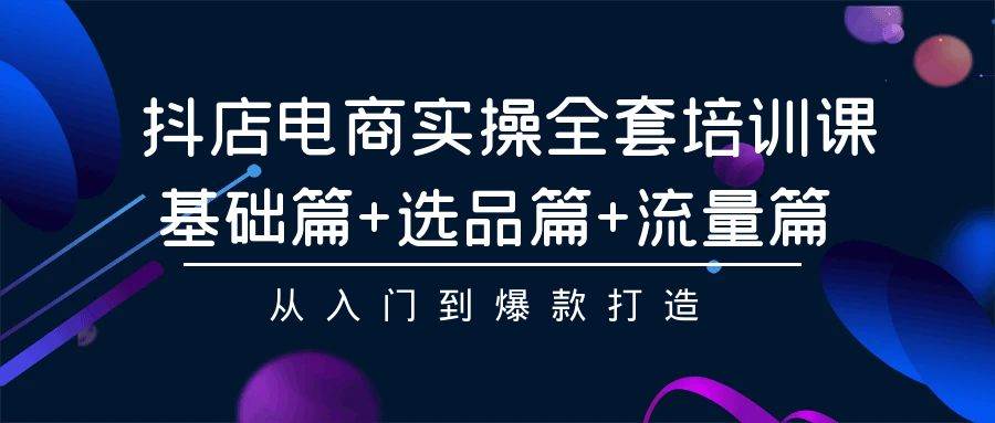 抖店电商实操全套培训课：基础篇+选品篇+流量篇，从入门到爆款打造-南风轻创