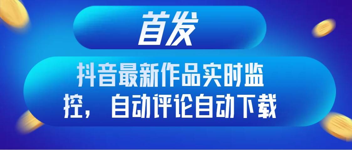 首发抖音最新作品实时监控，自动评论自动下载-南风轻创