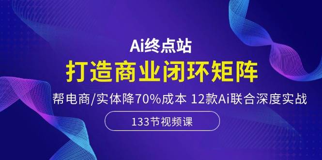 Ai终点站，打造商业闭环矩阵，帮电商/实体降70%成本，12款Ai联合深度实战-南风轻创