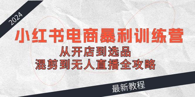 2024小红书电商暴利训练营：从开店到选品，混剪到无人直播全攻略-南风轻创