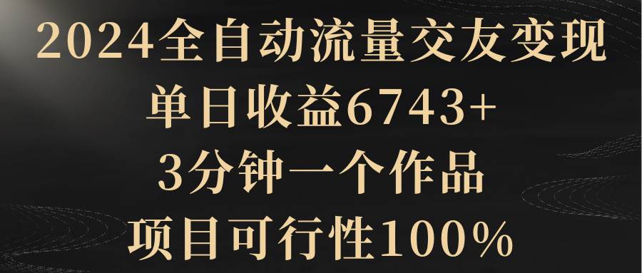 2024全自动流量交友变现，单日收益6743+，3分钟一个作品，项目可行性100%-南风轻创