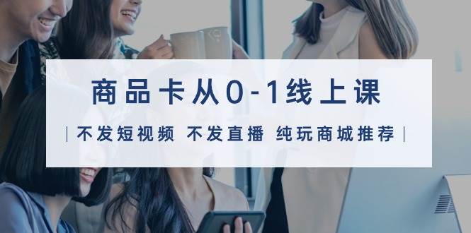 商品卡从0-1线上课（不发短视频 不发直播 纯玩商城推荐）32节课-南风轻创