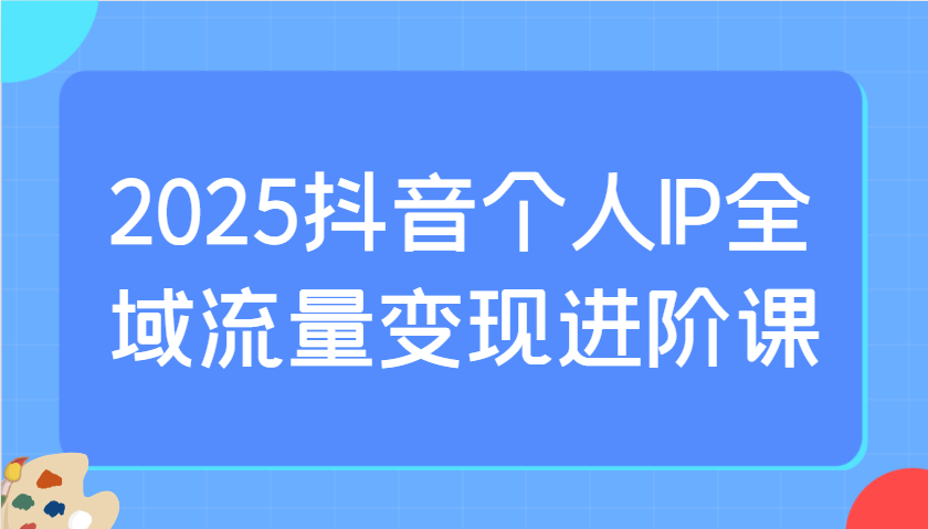 2025抖音个人IP全域流量变现进阶课：选爆品、抖音付费投流、千川投流实操及优化等-南风轻创