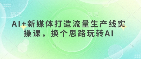 AI+新媒体打造流量生产线实操课，换个思路玩转AI-南风轻创