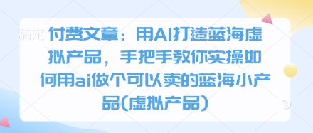 付费文章：用AI打造蓝海虚拟产品，手把手教你实操如何用ai做个可以卖的蓝海小产品(虚拟产品)-南风轻创