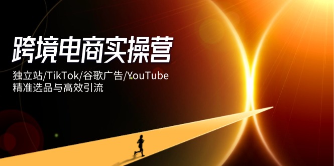 跨境电商实操营：独立站/TikTok/谷歌广告/YouTube，精准选品与高效引流-南风轻创