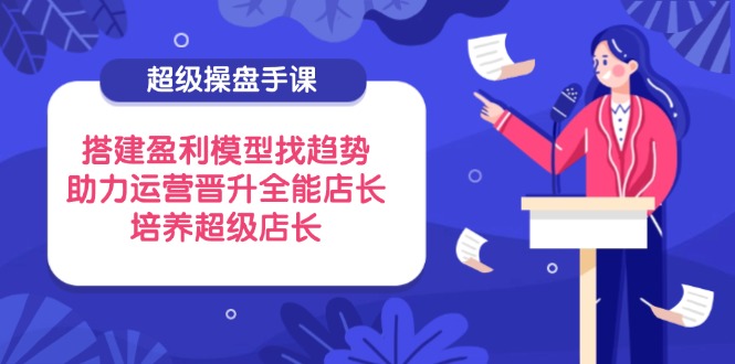超级操盘手课，搭建盈利模型找趋势，助力运营晋升全能店长，培养超级店长-南风轻创