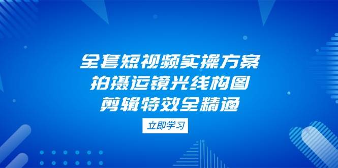 全套短视频实操方案，拍摄运镜光线构图，剪辑特效全精通-南风轻创