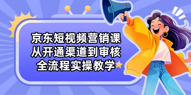 京东短视频营销课：从开通渠道到审核，全流程实操教学-南风轻创