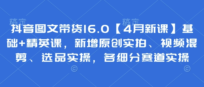 抖音图文带货16.0【4月新课】基础+精英课，新增原创实拍、视频混剪、选品实操，各细分赛道实操-南风轻创